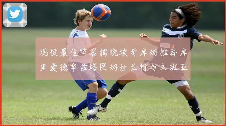 现役最佳阵容揭晓埃奇库姆推荐库里爱德华兹塔图姆杜兰特与文班亚马