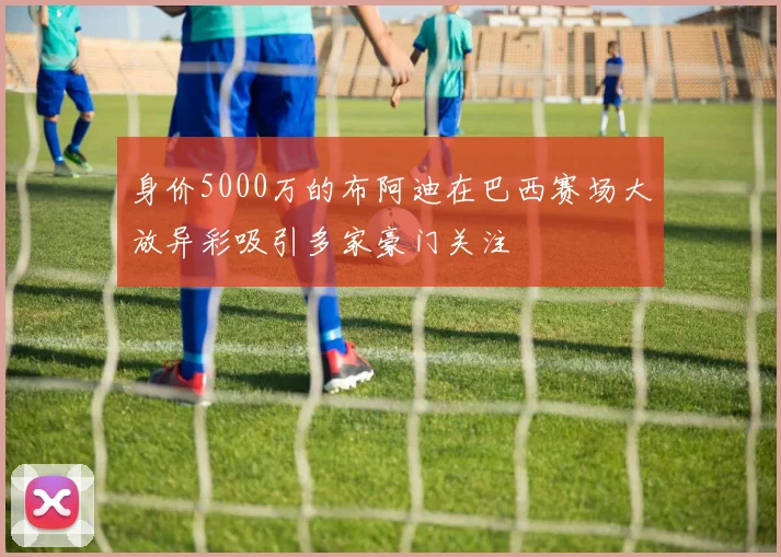 身价5000万的布阿迪在巴西赛场大放异彩吸引多家豪门关注