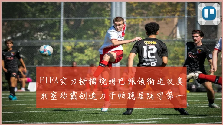 FIFA实力榜揭晓姆巴佩领衔进攻奥利塞称霸创造力于帕稳居防守第一