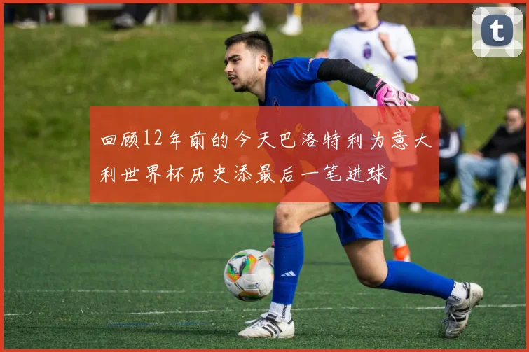 回顾12年前的今天巴洛特利为意大利世界杯历史添最后一笔进球