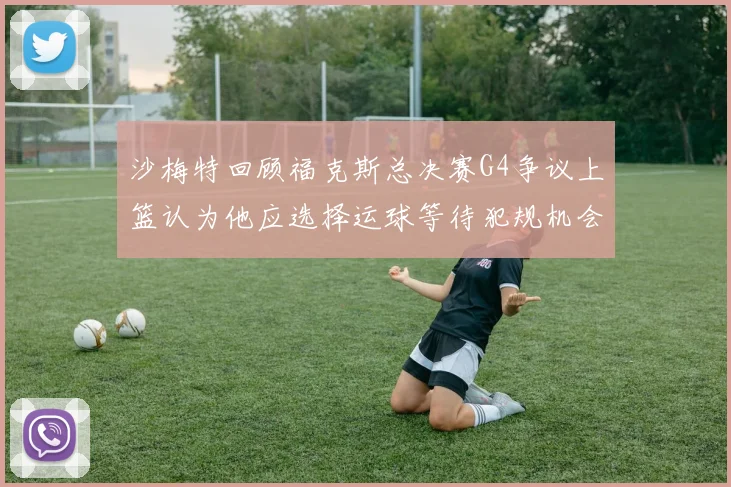 沙梅特回顾福克斯总决赛G4争议上篮认为他应选择运球等待犯规机会