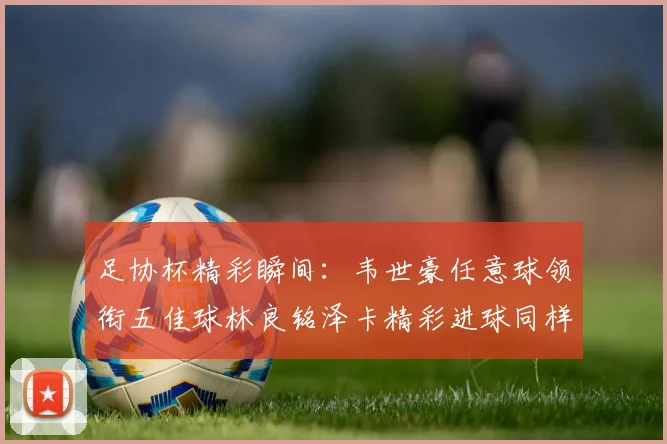 足协杯精彩瞬间：韦世豪任意球领衔五佳球林良铭泽卡精彩进球同样耀眼