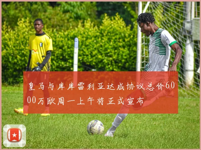 皇马与库库雷利亚达成协议总价6000万欧周一上午将正式宣布