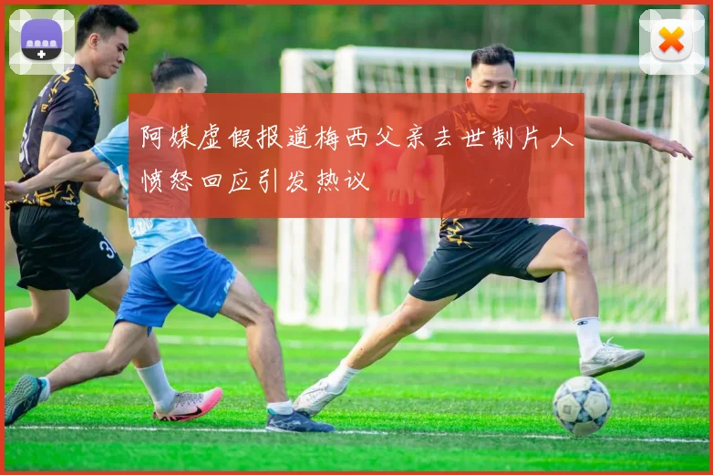 阿媒虚假报道梅西父亲去世制片人愤怒回应引发热议