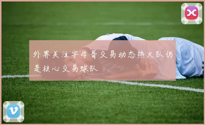 外界关注字母哥交易动态热火队仍是核心交易球队