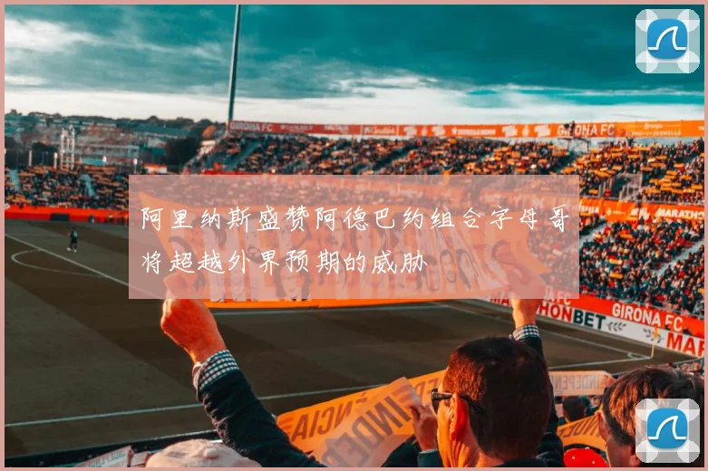 阿里纳斯盛赞阿德巴约组合字母哥将超越外界预期的威胁