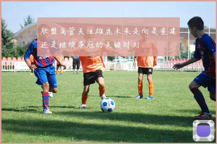 联盟高管关注雄鹿未来走向是重建还是继续争冠的关键时刻