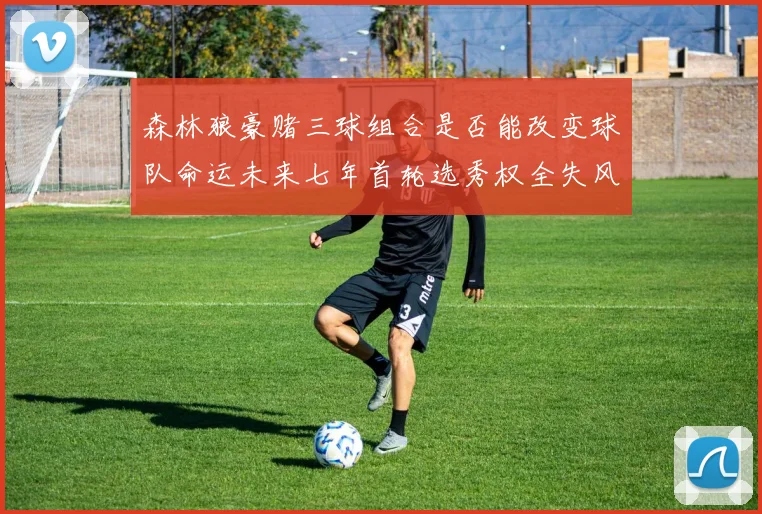 森林狼豪赌三球组合是否能改变球队命运未来七年首轮选秀权全失风险巨大